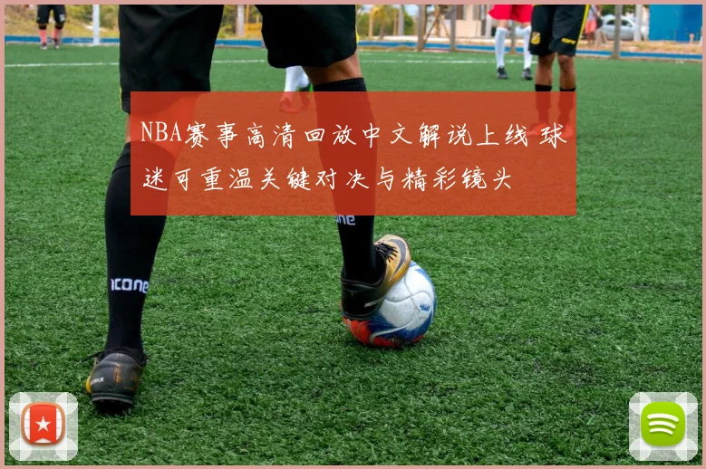 NBA赛事高清回放中文解说上线 球迷可重温关键对决与精彩镜头