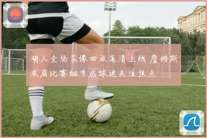 湖人全场录像回放高清上线 詹姆斯浓眉比赛细节成球迷关注焦点