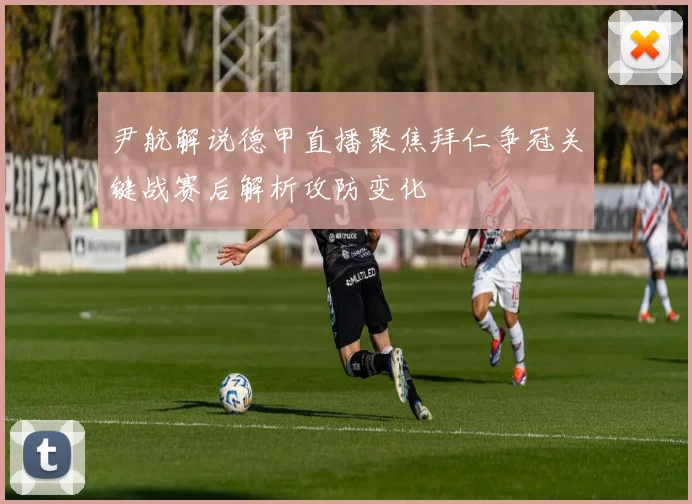 尹航解说德甲直播聚焦拜仁争冠关键战赛后解析攻防变化