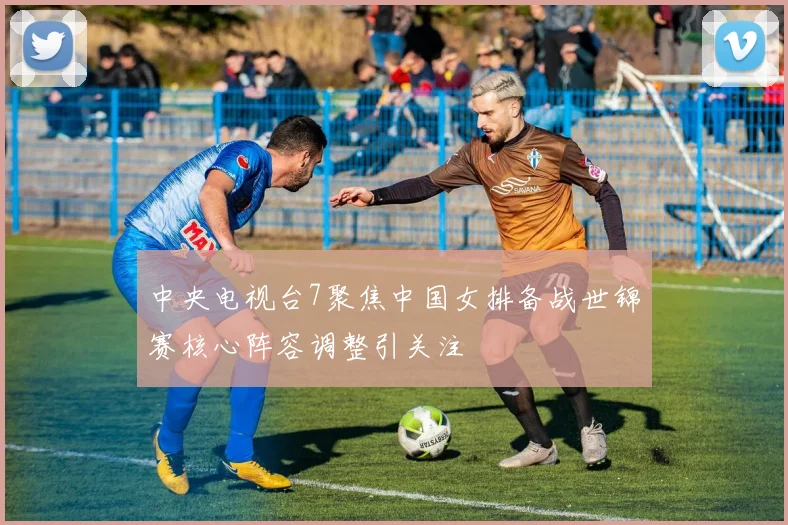 中央电视台7聚焦中国女排备战世锦赛核心阵容调整引关注