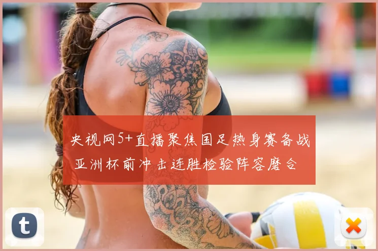 央视网5+直播聚焦国足热身赛备战 亚洲杯前冲击连胜检验阵容磨合