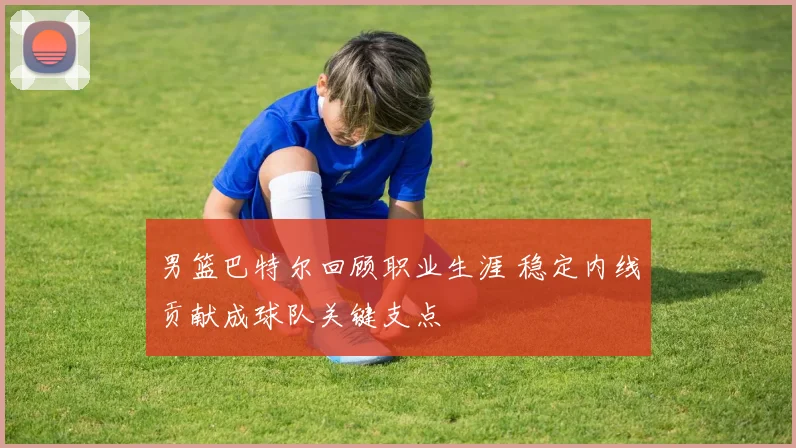 男篮巴特尔回顾职业生涯 稳定内线贡献成球队关键支点