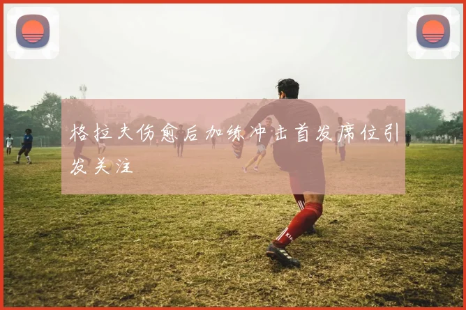 格拉夫伤愈后加练冲击首发席位引发关注