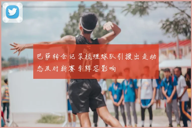 巴萨转会记录梳理球队引援出走动态及对新赛季阵容影响