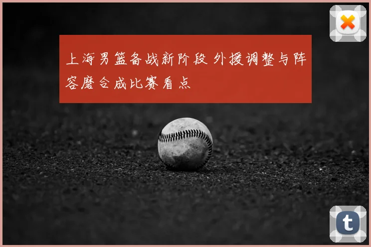 上海男篮备战新阶段 外援调整与阵容磨合成比赛看点