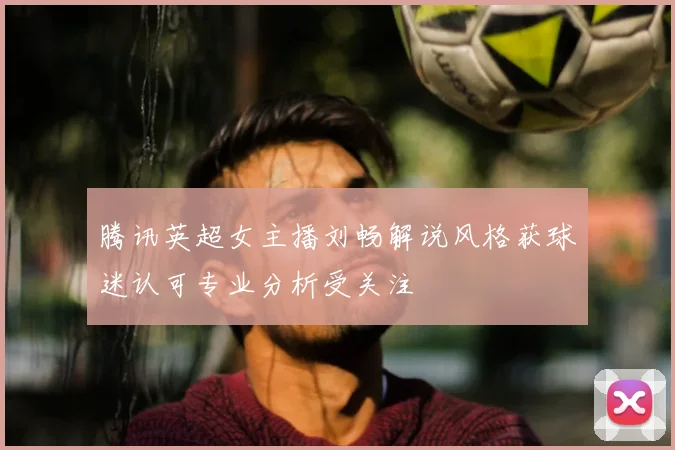 腾讯英超女主播刘畅解说风格获球迷认可专业分析受关注