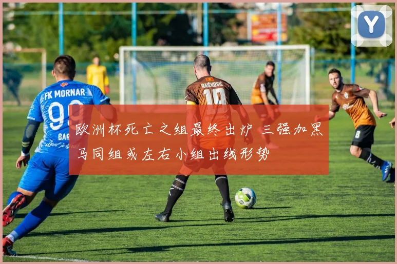 欧洲杯死亡之组最终出炉 三强加黑马同组或左右小组出线形势