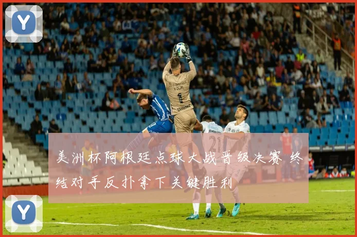 美洲杯阿根廷点球大战晋级决赛 终结对手反扑拿下关键胜利