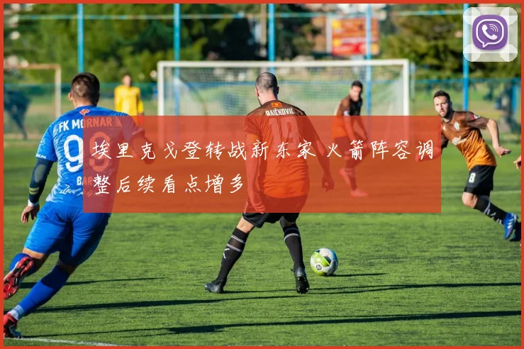 埃里克戈登转战新东家 火箭阵容调整后续看点增多