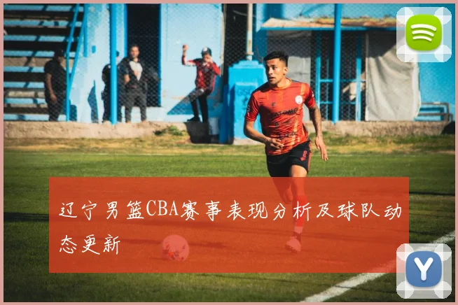 辽宁男篮CBA赛事表现分析及球队动态更新