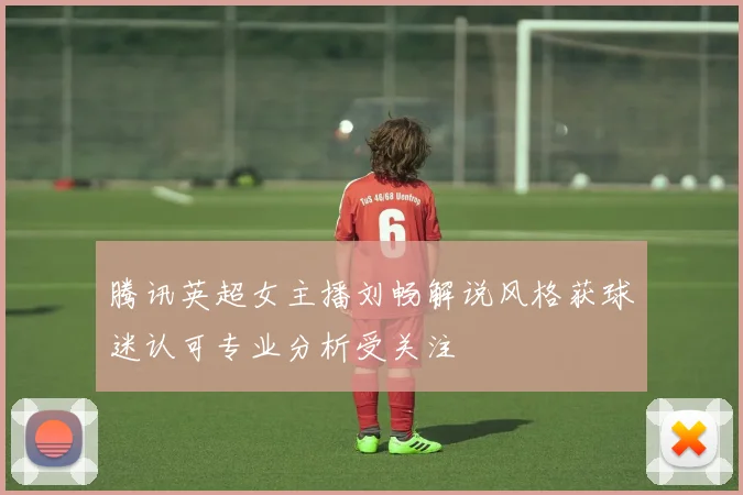 腾讯英超女主播刘畅解说风格获球迷认可专业分析受关注