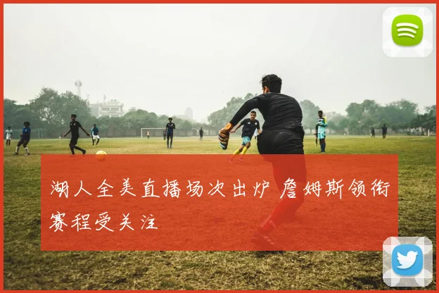 湖人全美直播场次出炉 詹姆斯领衔赛程受关注