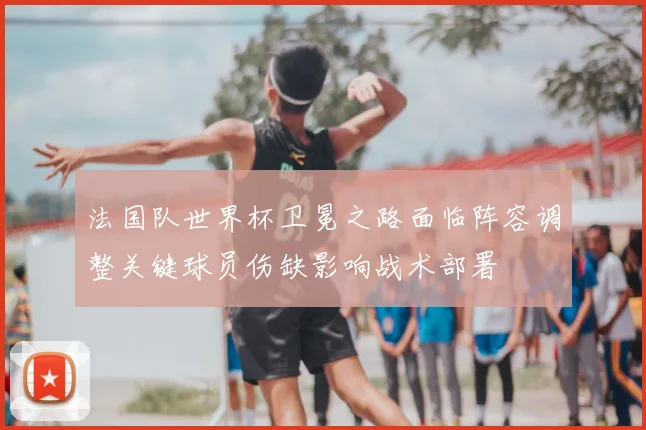 法国队世界杯卫冕之路面临阵容调整关键球员伤缺影响战术部署