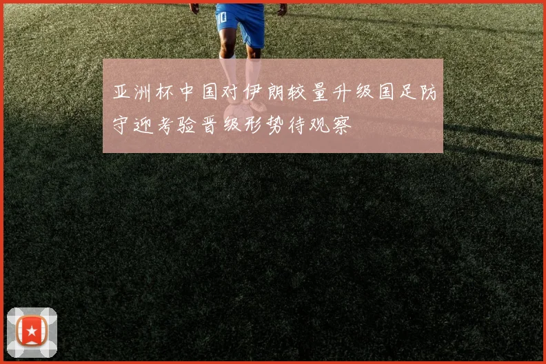 亚洲杯中国对伊朗较量升级国足防守迎考验晋级形势待观察