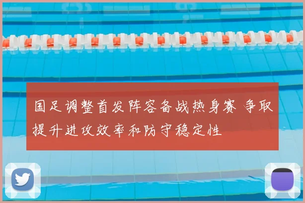 国足调整首发阵容备战热身赛 争取提升进攻效率和防守稳定性