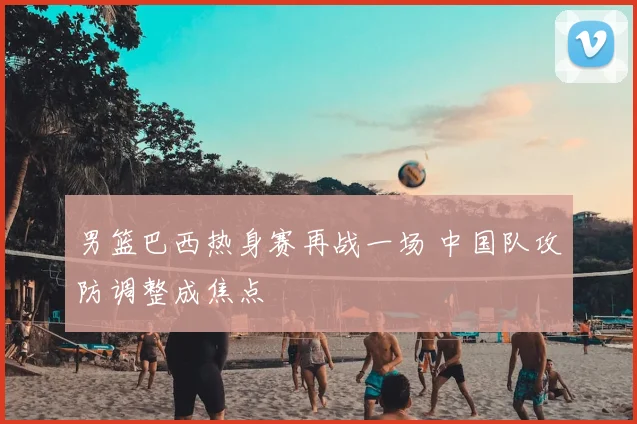 男篮巴西热身赛再战一场 中国队攻防调整成焦点