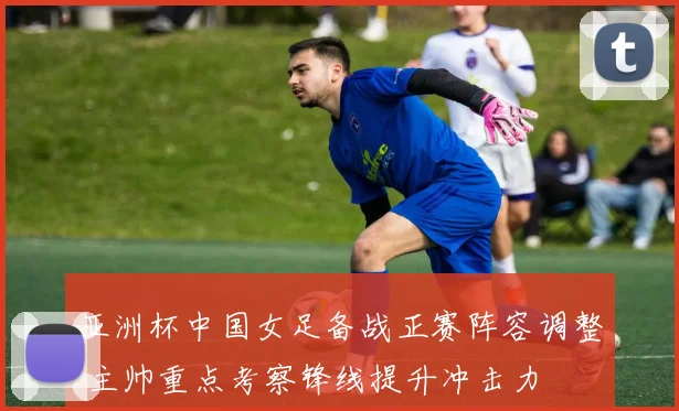 亚洲杯中国女足备战正赛阵容调整 主帅重点考察锋线提升冲击力