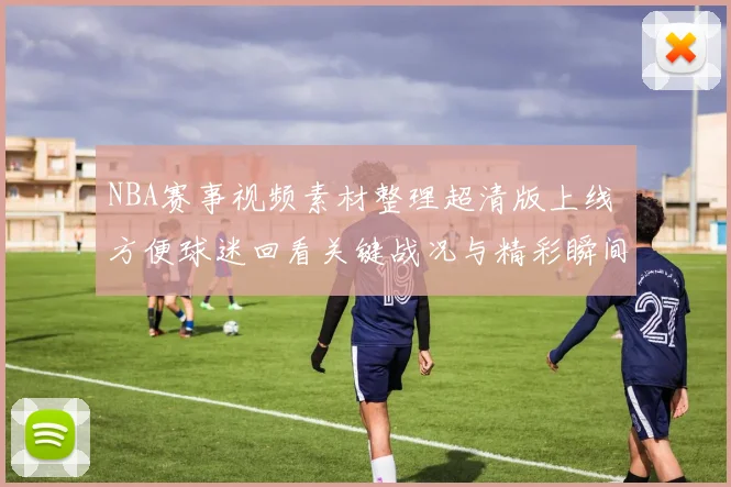 NBA赛事视频素材整理超清版上线 方便球迷回看关键战况与精彩瞬间