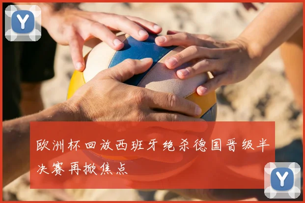 欧洲杯回放西班牙绝杀德国晋级半决赛再掀焦点