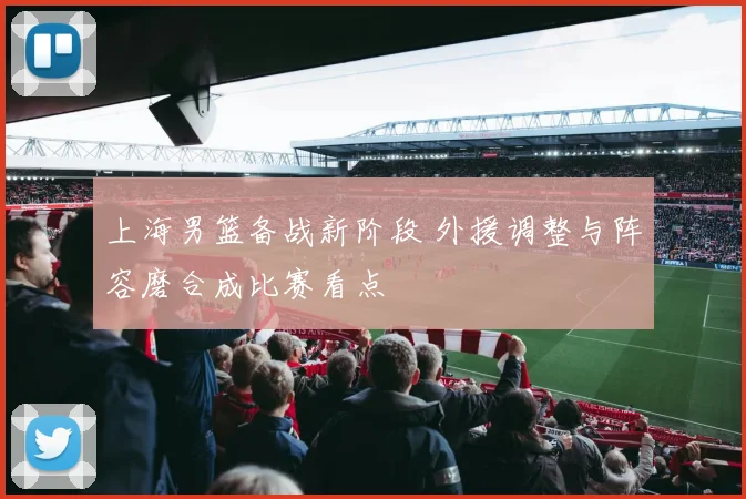 上海男篮备战新阶段 外援调整与阵容磨合成比赛看点