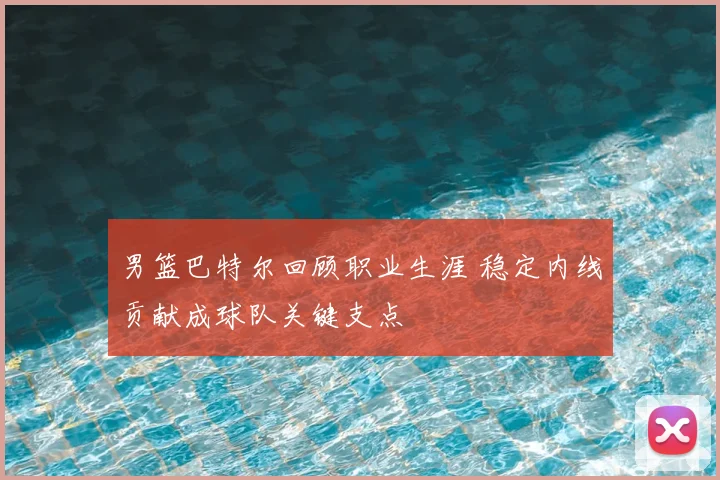 男篮巴特尔回顾职业生涯 稳定内线贡献成球队关键支点