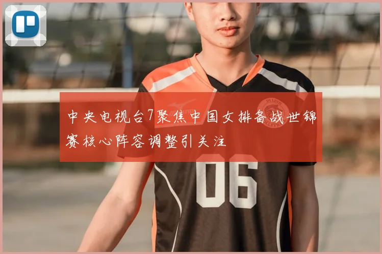 中央电视台7聚焦中国女排备战世锦赛核心阵容调整引关注