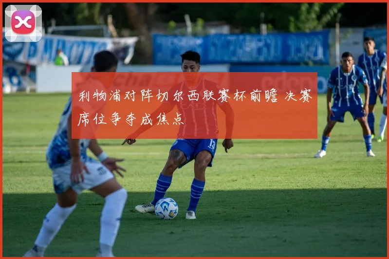 利物浦对阵切尔西联赛杯前瞻 决赛席位争夺成焦点
